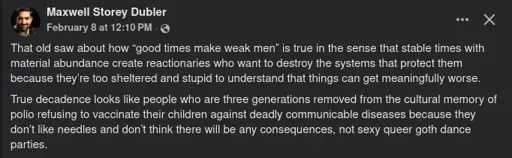 Screenshot of a Facebook post by Maxwell Storey Dubler  > That old saw about how “good times make weak men” is true in the sense that stable times with material abundance create reactionaries who want to destroy the systems that protect them because they’re too sheltered and stupid to understand that things can get meaningfully worse.  > True decadence looks like people who are three generations removed from the cultural memory of polio refusing to vaccinate their children against deadly communicable diseases because they don’t like needles and don’t think there will be any consequences, not sexy queer goth dance parties.