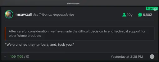 Screenshot of Ars Technica comment responding to a tech company ending support for IoT devices purchased as recently as 2023:

msawzall:
‘After careful consideration, we have made the difficult decision to end technical support for older Wemo products’
"We crunched the numbers, and, fuck you."
