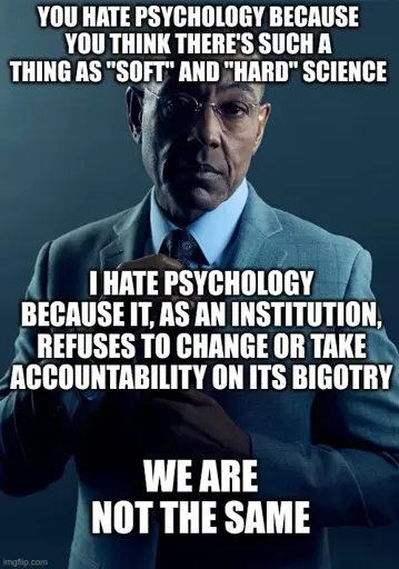 you hate psychology because you think there's such a thing as "soft" and "hard" science. I hate psychology because it, as an institution, refuses to change or take accountability on its bigotry. we are not the same