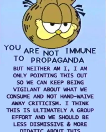 YOU ARE NOT IMMUNE TO PROPAGANDA BUT NEITHER AM I, I AM ONLY POINTING THIS OUT SO WE CAN KEEP BEING VIGILANT ABOUT WHAT WE CONSUME AND NOT HAND-WAIVE AWAY CRITICISM. I THINK THIS IS ULTIMATELY A GROUP EFFORT AND WE SHOULD BE LESS DISMISSIVE & MORE DIDACTIC ABOUT THIS