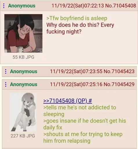 The OP in a 4chan posts an anime woman looking exasperated captioned "Tfw boyfriend is asleep" and says "Why does he do this? Every fucking night?" Anon responds with an annoyed looking anime woman captioned "tells me he's not addicted to sleeping. goes insane if he doesn't get his daily fix. shouts at me for trying to keep him from relapsing"
