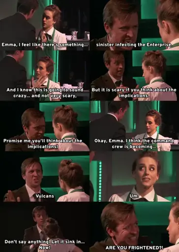 Paul, with fear in his face and hysteria in his voice, tells Emma, "Emma, I feel like there's something... sinister infecting the Enterprise. And I know this is going to sound crazy... and not very scary, But it is scary if you think about the implications. Promise me you'll think about the implications! Okay, Emma. I think the command crew is becoming..." Emma says "Um", trying to cut off Paul, but he responds, "Don't say anything! Let it sink in... Now! ARE YOU FRIGHTENED?!"