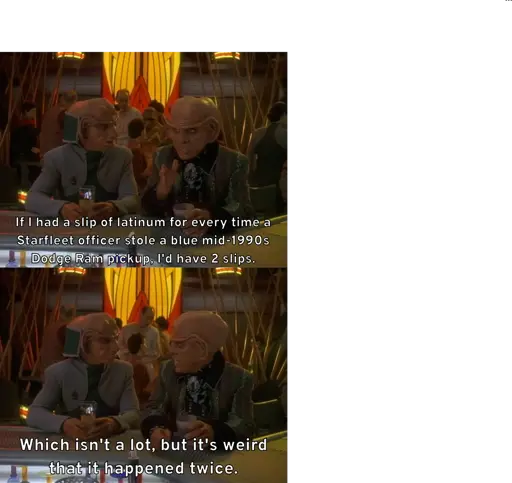 Quark motions his hand and tells Rom, "If I had a slip of latinum for every time a Starfleet officer stole a blue mid-1990s Dodge Ram pickup, I'd have 2 slips." He then continues, "Which isn't a lot, but it's weird that it happened twice."