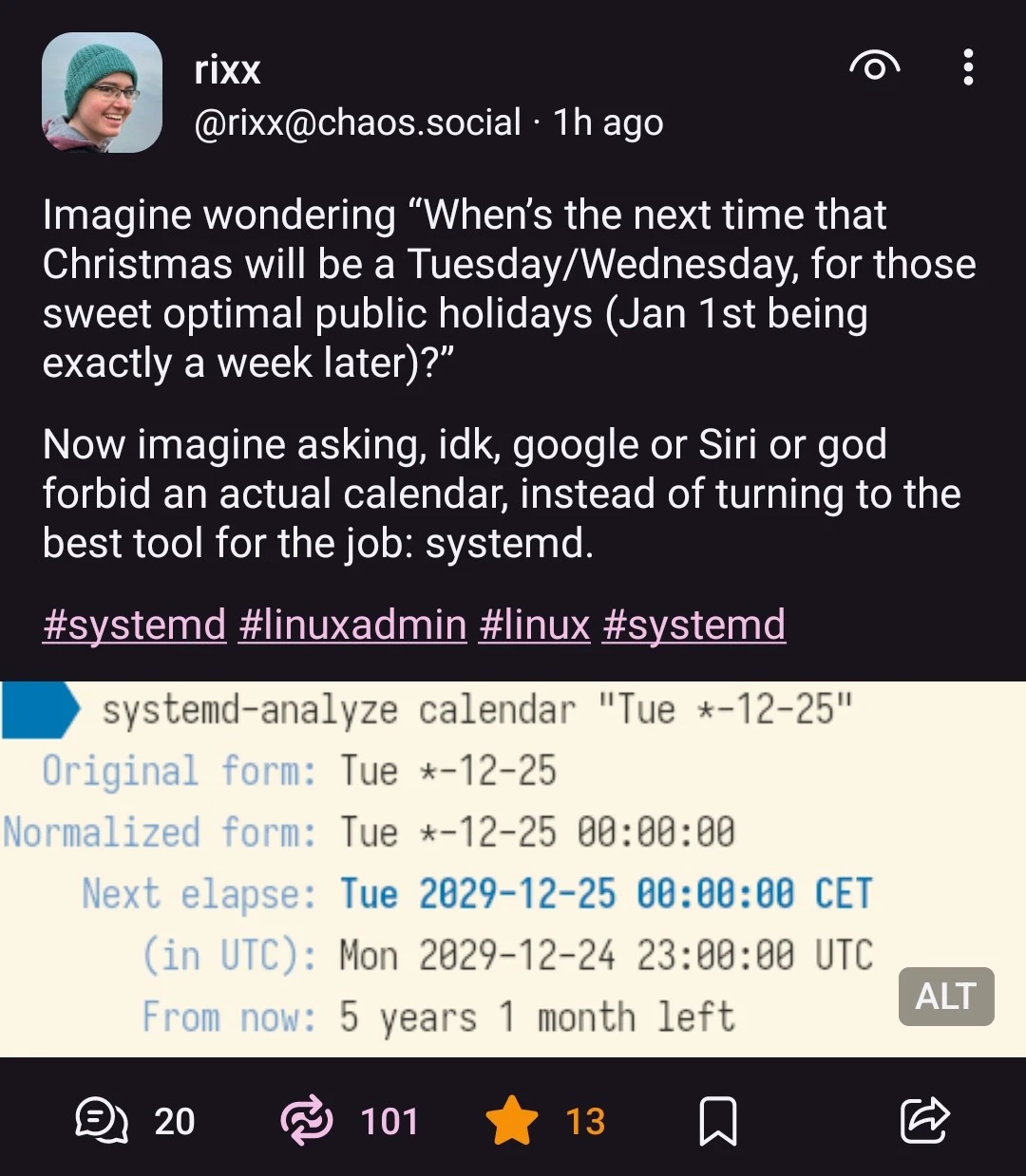 @rixx@chaos.social on Mastodon: "Imagine wondering “When’s the next time that Christmas will be a Tuesday/Wednesday, for those sweet optimal public holidays (Jan 1st being exactly a week later)?”  Now imagine asking, idk, google or Siri or god forbid an actual calendar, instead of turning to the best tool for the job: systemd." Image attached in the post: Shell prompt reading "systemd-analyze calendar Tue *-12-25", and the answer, after some blah, saying "Next elapse: Tue 2029-12-25, From now: 5 years 1 month left"